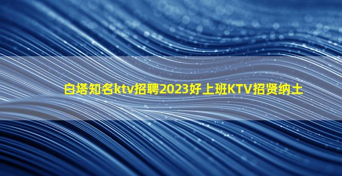 白塔知名ktv招聘2023好上班KTV招贤纳土